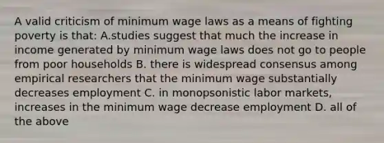 A valid criticism of minimum wage laws as a means of fighting poverty is that: A.studies suggest that much the increase in income generated by minimum wage laws does not go to people from poor households B. there is widespread consensus among empirical researchers that the minimum wage substantially decreases employment C. in monopsonistic labor markets, increases in the minimum wage decrease employment D. all of the above