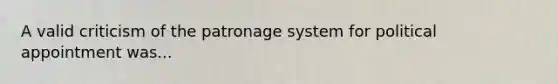 A valid criticism of the patronage system for political appointment was...
