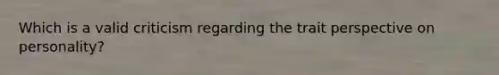 Which is a valid criticism regarding the trait perspective on personality?