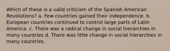 Which of these is a valid criticism of the Spanish American Revolutions? a. Few countries gained their independence. b. European countries continued to control large parts of Latin America. c. There was a radical change in social hierarchies in many countries d. There was little change in social hierarchies in many countries.