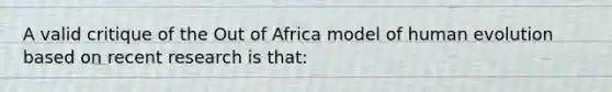 A valid critique of the Out of Africa model of human evolution based on recent research is that: