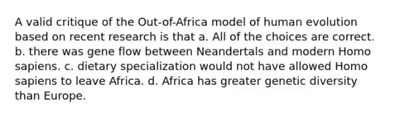 A valid critique of the Out-of-Africa model of human evolution based on recent research is that a. All of the choices are correct. b. there was gene flow between Neandertals and modern Homo sapiens. c. dietary specialization would not have allowed Homo sapiens to leave Africa. d. Africa has greater genetic diversity than Europe.