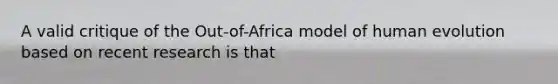 A valid critique of the Out-of-Africa model of human evolution based on recent research is that