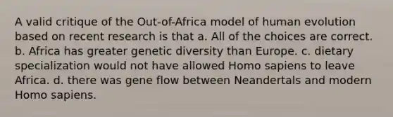 A valid critique of the Out-of-Africa model of human evolution based on recent research is that a. All of the choices are correct. b. Africa has greater genetic diversity than Europe. c. dietary specialization would not have allowed Homo sapiens to leave Africa. d. there was gene flow between Neandertals and modern Homo sapiens.