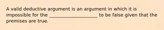 A valid deductive argument is an argument in which it is impossible for the _____________________ to be false given that the premises are true.