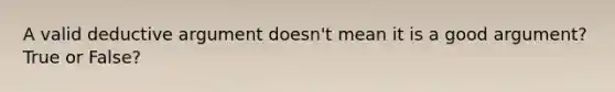 A valid deductive argument doesn't mean it is a good argument? True or False?