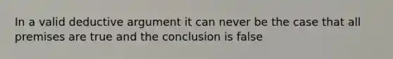 In a valid deductive argument it can never be the case that all premises are true and the conclusion is false