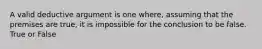 A valid deductive argument is one where, assuming that the premises are true, it is impossible for the conclusion to be false. True or False