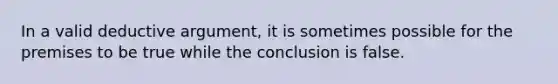 In a valid deductive argument, it is sometimes possible for the premises to be true while the conclusion is false.