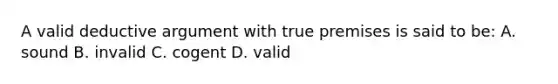 A valid deductive argument with true premises is said to be: A. sound B. invalid C. cogent D. valid