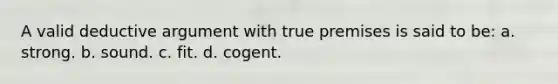 A valid deductive argument with true premises is said to be: a. strong. b. sound. c. fit. d. cogent.