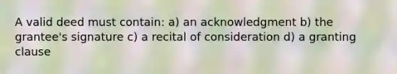 A valid deed must contain: a) an acknowledgment b) the grantee's signature c) a recital of consideration d) a granting clause