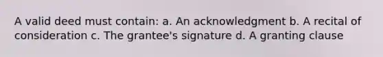 A valid deed must contain: a. An acknowledgment b. A recital of consideration c. The grantee's signature d. A granting clause