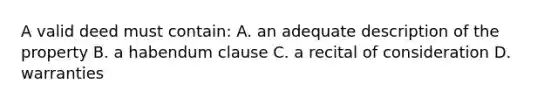 A valid deed must contain: A. an adequate description of the property B. a habendum clause C. a recital of consideration D. warranties