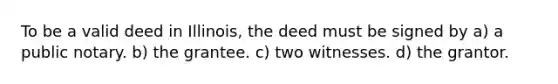 To be a valid deed in Illinois, the deed must be signed by a) a public notary. b) the grantee. c) two witnesses. d) the grantor.