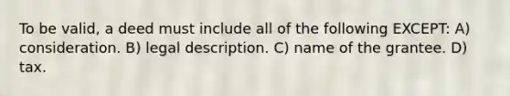 To be valid, a deed must include all of the following EXCEPT: A) consideration. B) legal description. C) name of the grantee. D) tax.