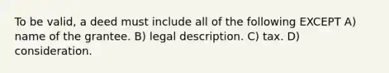 To be valid, a deed must include all of the following EXCEPT A) name of the grantee. B) legal description. C) tax. D) consideration.