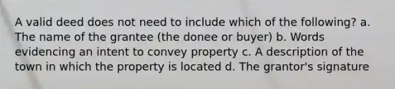 A valid deed does not need to include which of the following? a. The name of the grantee (the donee or buyer) b. Words evidencing an intent to convey property c. A description of the town in which the property is located d. The grantor's signature