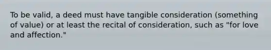 To be valid, a deed must have tangible consideration (something of value) or at least the recital of consideration, such as "for love and affection."