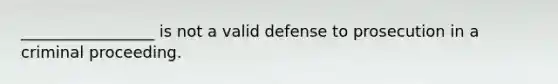 _________________ is not a valid defense to prosecution in a criminal proceeding.