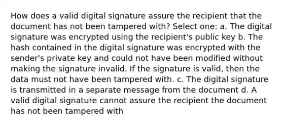 How does a valid digital signature assure the recipient that the document has not been tampered with? Select one: a. The digital signature was encrypted using the recipient's public key b. The hash contained in the digital signature was encrypted with the sender's private key and could not have been modified without making the signature invalid. If the signature is valid, then the data must not have been tampered with. c. The digital signature is transmitted in a separate message from the document d. A valid digital signature cannot assure the recipient the document has not been tampered with