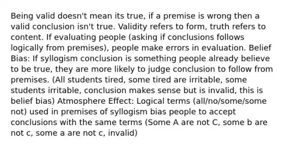 Being valid doesn't mean its true, if a premise is wrong then a valid conclusion isn't true. Validity refers to form, truth refers to content. If evaluating people (asking if conclusions follows logically from premises), people make errors in evaluation. Belief Bias: If syllogism conclusion is something people already believe to be true, they are more likely to judge conclusion to follow from premises. (All students tired, some tired are irritable, some students irritable, conclusion makes sense but is invalid, this is belief bias) Atmosphere Effect: Logical terms (all/no/some/some not) used in premises of syllogism bias people to accept conclusions with the same terms (Some A are not C, some b are not c, some a are not c, invalid)