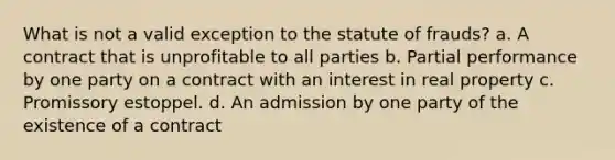 What is not a valid exception to the statute of frauds? a. A contract that is unprofitable to all parties b. Partial performance by one party on a contract with an interest in real property c. Promissory estoppel. d. An admission by one party of the existence of a contract