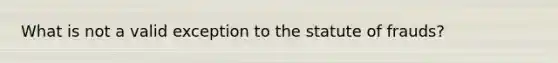 What is not a valid exception to the statute of frauds?