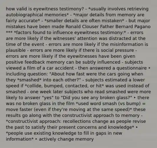 how valid is eyewitness testimony? - *usually involves retrieving autobiographical memories* - *major details from memory are fairly accurate* - *smaller details are often mistaken* - but major mistakes have been made Ronald Clouser Father Bernard Pagano *** *factors found to influence eyewitness testimony:* - errors are more likely if the witnesses' attention was distracted at the time of the event - errors are more likely if the misinformation is plausible - errors are more likely if there is social pressure - errors are more likely if the eyewitnesses have been given positive feedback memory can be subtly influenced - subjects viewed a film of a car accident - then answered a questionnaire ‣ including question: "About how fast were the cars going when they *smashed* into each other?" - subjects estimated a lower speed if *collide, bumped, contacted, or hit* was used instead of smashed - one week later subjects who read smashed were more likely to answer "yes" to "Did you see any broken glass?" ‣ there was no broken glass in the film *used word smash (vs bump) = move faster (even if they're moving at the same speed)* these results go along with the constructivist approach to memory - *constructivist approach: recollections change as people revise the past to satisfy their present concerns and knowledge* ‣ *people use existing knowledge to fill in gaps in new information* ‣ actively change memory