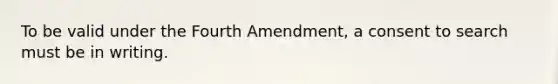 To be valid under the Fourth Amendment, a consent to search must be in writing.​