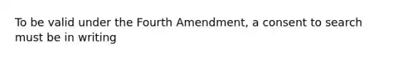 To be valid under the Fourth Amendment, a consent to search must be in writing