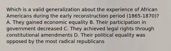 Which is a valid generalization about the experience of African Americans during the early reconstruction period (1865-1870)? A. They gained economic equality B. Their participation in government decreased C. They achieved legal rights through constitutional amendments D. Their political equality was opposed by the most radical republicans