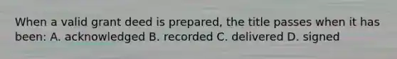 When a valid grant deed is prepared, the title passes when it has been: A. acknowledged B. recorded C. delivered D. signed