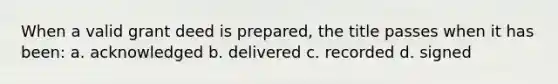 When a valid grant deed is prepared, the title passes when it has been: a. acknowledged b. delivered c. recorded d. signed