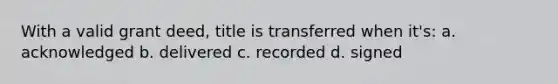 With a valid grant deed, title is transferred when it's: a. acknowledged b. delivered c. recorded d. signed