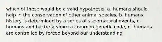 which of these would be a valid hypothesis: a. humans should help in the conservation of other animal species, b. humans history is determined by a series of supernatural events, c. humans and bacteria share a common genetic code, d. humans are controlled by forced beyond our understanding