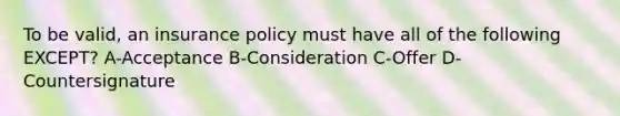 To be valid, an insurance policy must have all of the following EXCEPT? A-Acceptance B-Consideration C-Offer D-Countersignature