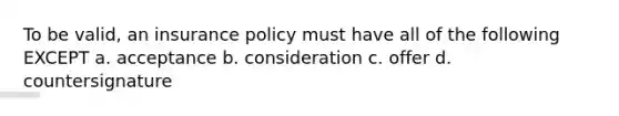 To be valid, an insurance policy must have all of the following EXCEPT a. acceptance b. consideration c. offer d. countersignature