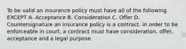 To be valid an insurance policy must have all of the following EXCEPT A. Acceptance B. Consideration C. Offer D. Countersignature an insurance policy is a contract. in order to be enforceable in court, a contract must have consideration, offer, acceptance and a legal purpose.