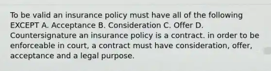 To be valid an insurance policy must have all of the following EXCEPT A. Acceptance B. Consideration C. Offer D. Countersignature an insurance policy is a contract. in order to be enforceable in court, a contract must have consideration, offer, acceptance and a legal purpose.