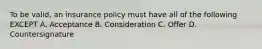 To be valid, an insurance policy must have all of the following EXCEPT A. Acceptance B. Consideration C. Offer D. Countersignature