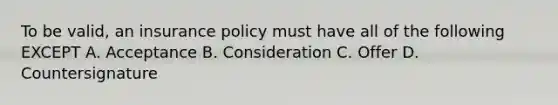 To be valid, an insurance policy must have all of the following EXCEPT A. Acceptance B. Consideration C. Offer D. Countersignature