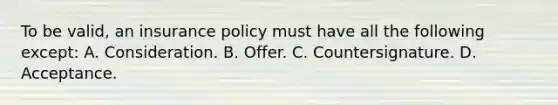 To be valid, an insurance policy must have all the following except: A. Consideration. B. Offer. C. Countersignature. D. Acceptance.