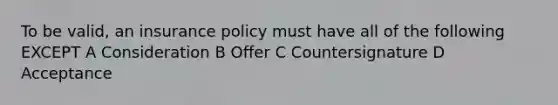 To be valid, an insurance policy must have all of the following EXCEPT A Consideration B Offer C Countersignature D Acceptance