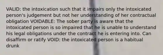 VALID: the intoxication such that it impairs only the intoxicated person's judgement but not her understanding of her contractual obligation VOIDABLE: The sober party is aware that the intoxicated person is so impaired that he is unable to understand his legal obligations under the contract he is entering into. Can disaffirm or ratify VOID: the intoxicated person is a habitual drunk