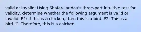 valid or invalid: Using Shafer-Landau's three-part intuitive test for validity, determine whether the following argument is valid or invalid: P1: If this is a chicken, then this is a bird. P2: This is a bird. C: Therefore, this is a chicken.