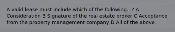 A valid lease must include which of the following...? A Consideration B Signature of the real estate broker C Acceptance from the property management company D All of the above