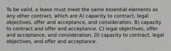 To be valid, a lease must meet the same essential elements as any other contract, which are A) capacity to contract, legal objectives, offer and acceptance, and consideration. B) capacity to contract and offer and acceptance. C) legal objectives, offer and acceptance, and consideration. D) capacity to contract, legal objectives, and offer and acceptance.