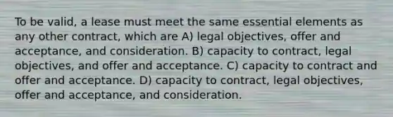 To be valid, a lease must meet the same essential elements as any other contract, which are A) legal objectives, offer and acceptance, and consideration. B) capacity to contract, legal objectives, and offer and acceptance. C) capacity to contract and offer and acceptance. D) capacity to contract, legal objectives, offer and acceptance, and consideration.