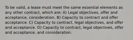 To be valid, a lease must meet the same essential elements as any other contract, which are: A) Legal objectives, offer and acceptance, consideration. B) Capacity to contract and offer acceptance. C) Capacity to contract, legal objectives, and offer and acceptance. D) Capacity to contract, legal objectives, offer and acceptance, and consideration.